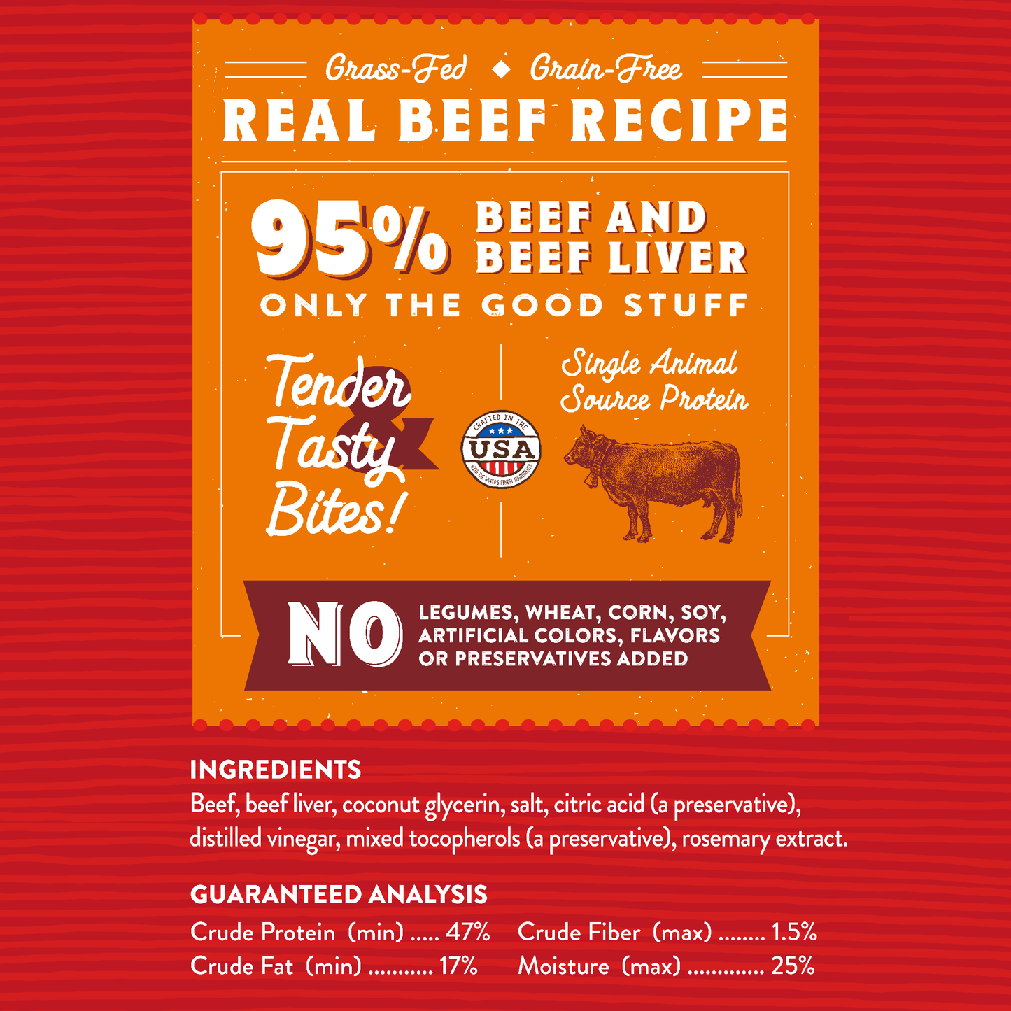 Grass-Fed | Grain-Free  
REAL BEEF RECIPE | 95% Beef and Beef Liver  
ONLY THE GOOD STUFF | Tender Tasty Bites!  
Single Animal Source Protein | NO Legumes, Wheat, Corn, Soy, Artificial Colors, Flavors or Preservatives Added