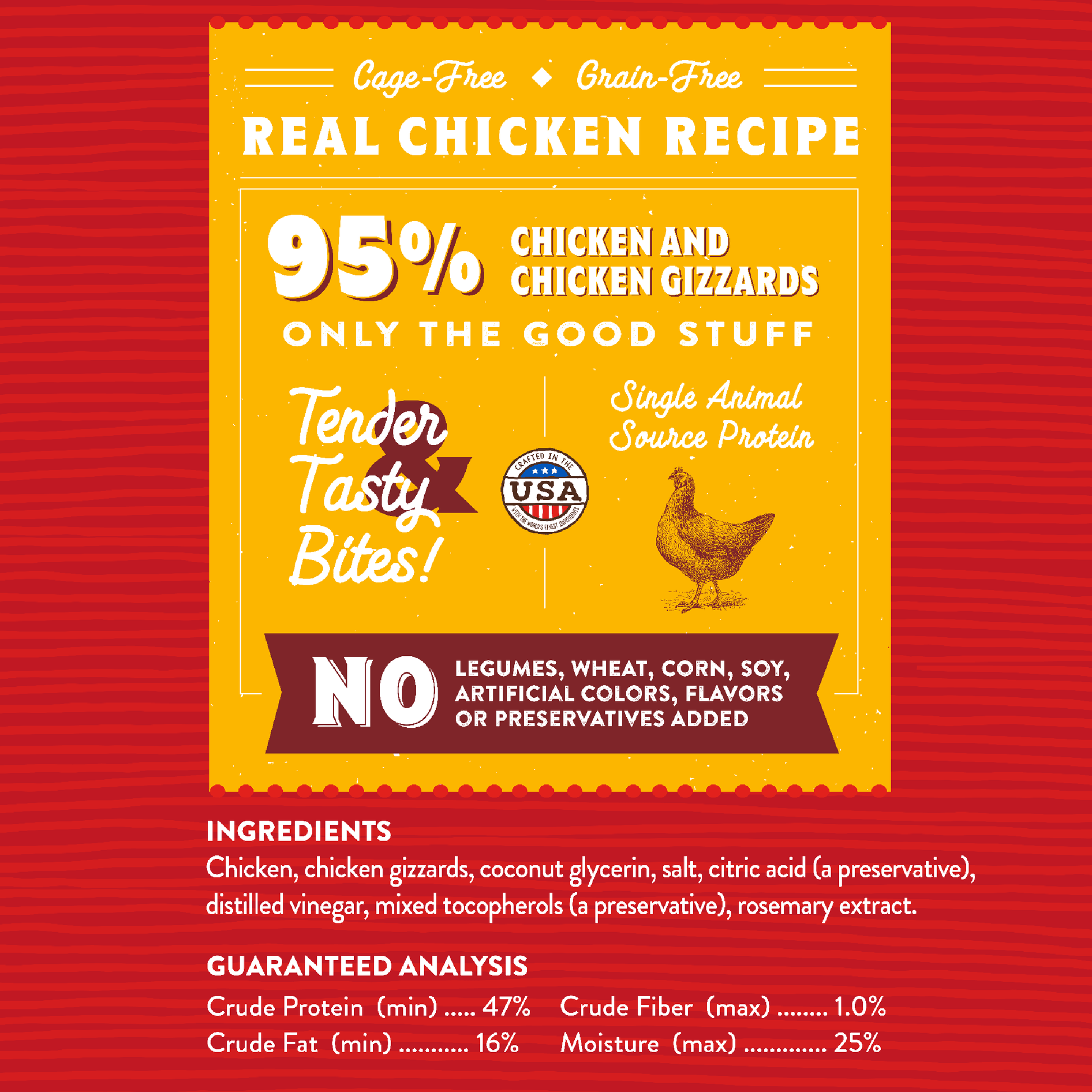 Cage-Free | Grain-Free  
REAL CHICKEN RECIPE | 95% Chicken and Chicken Gizzards  
ONLY THE GOOD STUFF | Tender Tasty Bites!  
Single Animal Source Protein | NO Legumes, Wheat, Corn, Soy, Artificial Colors, Flavors or Preservatives Added