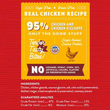 Cage-Free | Grain-Free  
REAL CHICKEN RECIPE | 95% Chicken and Chicken Gizzards  
ONLY THE GOOD STUFF | Tender Tasty Bites!  
Single Animal Source Protein | NO Legumes, Wheat, Corn, Soy, Artificial Colors, Flavors or Preservatives Added