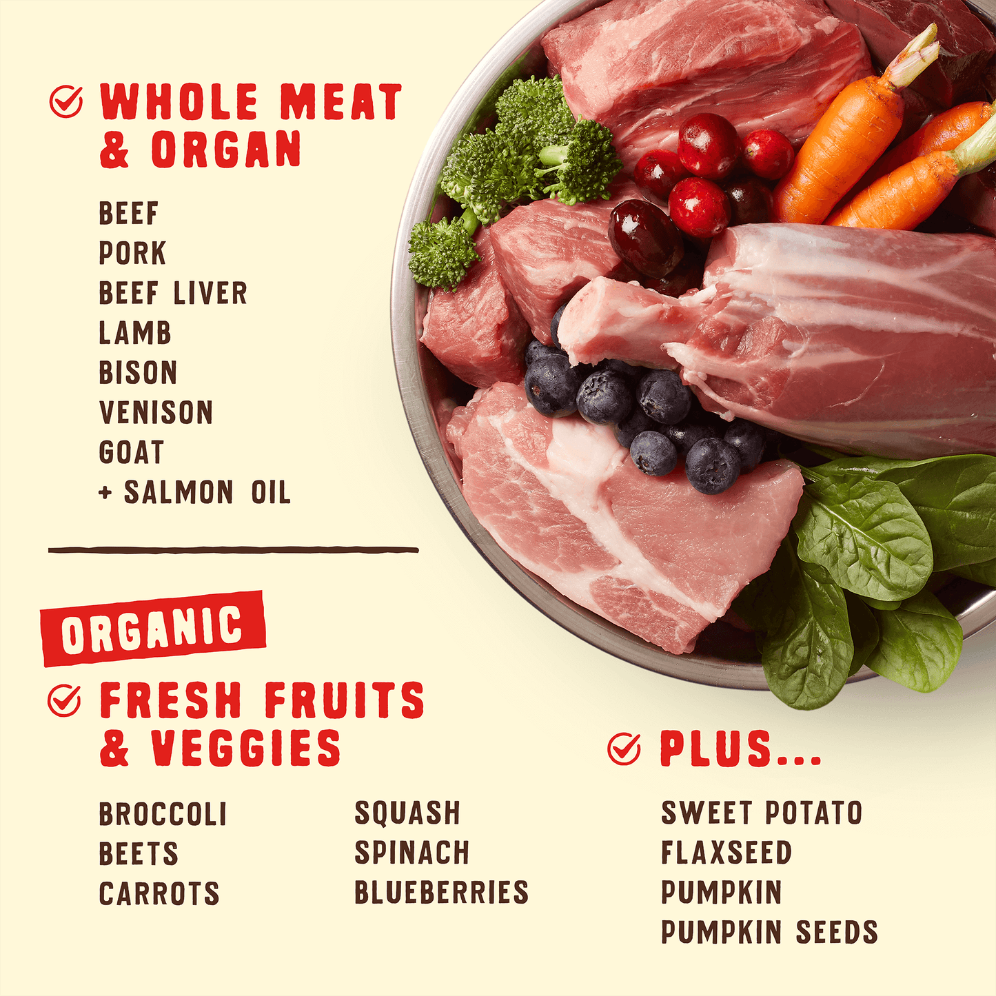 WHOLE MEAT & ORGAN | BEEF | PORK | BEEF LIVER | LAMB | BISON | VENISON | GOAT + SALMON OIL | ORGANIC FRESH FRUITS & VEGGIES | BROCCOLI | BEETS | CARROTS | SQUASH | SPINACH | BLUEBERRIES | PLUS... | SWEET POTATO | FLAXSEED | PUMPKIN | PUMPKIN SEEDS