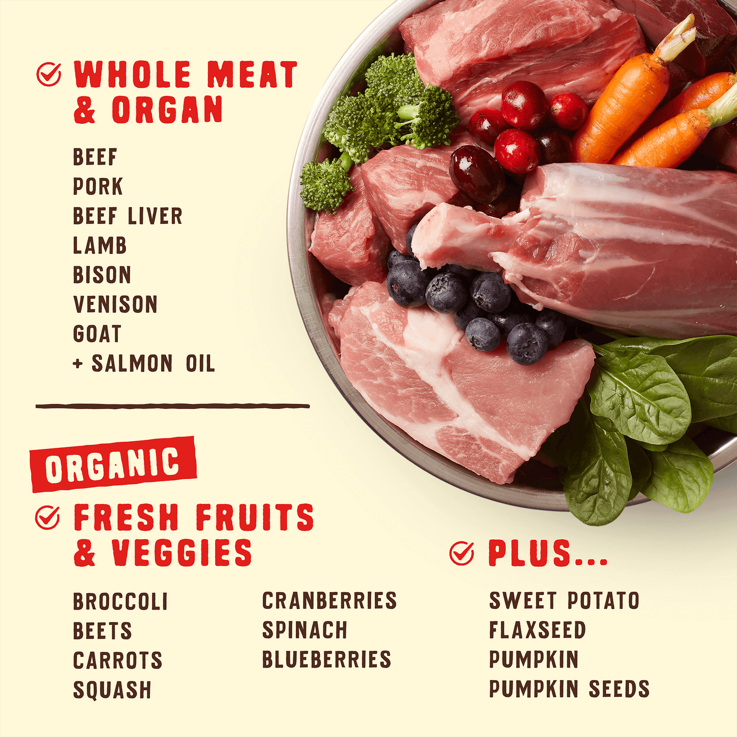 WHOLE MEAT & ORGAN | BEEF | PORK | BEEF LIVER | LAMB | BISON | VENISON | GOAT | + SALMON OIL | ORGANIC FRESH FRUITS & VEGGIES | BROCCOLI | BEETS | CARROTS | SQUASH | CRANBERRIES | SPINACH | BLUEBERRIES | PLUS... | SWEET POTATO | FLAXSEED | PUMPKIN | PUMPKIN SEEDS