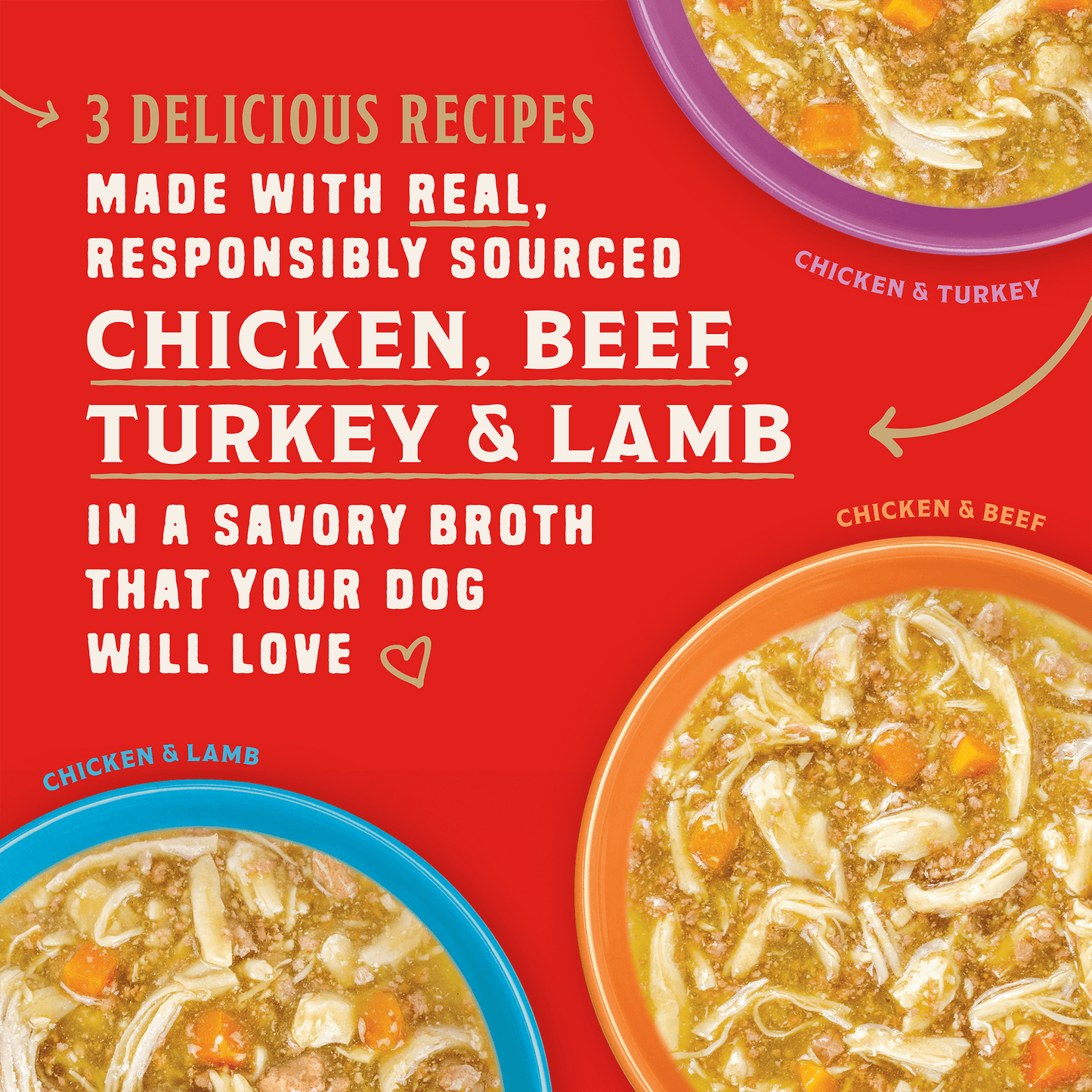 3 DELICIOUS RECIPES | MADE WITH REAL, RESPONSIBLY SOURCED | IN A SAVORY BROTH THAT YOUR DOG WILL LOVE | CHICKEN & TURKEY | CHICKEN & BEEF | CHICKEN & LAMB